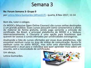 Re: Forum Semana 3- Grupo 9
por Letícia Mara Guimarães [APvre117] - quarta, 8 Nov 2017, 11:14
Bom dia, tutor e colegas.
Os MOOCs (Massive Open Online Courses) são cursos online destinados
a um grande público. Esses cursos possuem como característica a oferta
do material de forma gratuita, sendo paga somente a emissão do
certificado. No Brasil, a principal plataforma de MOOC é a Veduca;
internacionalmente, o Coursera é uma opção para brasileiros que
querem ter acesso a cursos ofertados por universidades estrangeiras.
Analisando a lista de cursos ofertados por essas duas plataformas, não
encontrei nenhum curso na área de mídias de comunicação. Nunca fiz
nenhum curso no estilo MOOC, mas acho uma alternativa bastante
interessante e atual para o indivíduo que quer aprender mais sobre um
assunto, sem a necessidade de certificação.
Um abraço,
Letícia Guimarães.
Semana 3
 