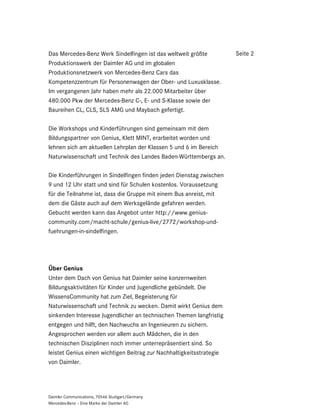 Das Mercedes-Benz Werk Sindelfingen ist das weltweit größte           Seite 2
Produktionswerk der Daimler AG und im globalen
Produktionsnetzwerk von Mercedes-Benz Cars das
Kompetenzzentrum für Personenwagen der Ober- und Luxusklasse.
Im vergangenen Jahr haben mehr als 22.000 Mitarbeiter über
480.000 Pkw der Mercedes-Benz C-, E- und S-Klasse sowie der
Baureihen CL, CLS, SLS AMG und Maybach gefertigt.

Die Workshops und Kinderführungen sind gemeinsam mit dem
Bildungspartner von Genius, Klett MINT, erarbeitet worden und
lehnen sich am aktuellen Lehrplan der Klassen 5 und 6 im Bereich
Naturwissenschaft und Technik des Landes Baden-Württembergs an.

Die Kinderführungen in Sindelfingen finden jeden Dienstag zwischen
9 und 12 Uhr statt und sind für Schulen kostenlos. Voraussetzung
für die Teilnahme ist, dass die Gruppe mit einem Bus anreist, mit
dem die Gäste auch auf dem Werksgelände gefahren werden.
Gebucht werden kann das Angebot unter http://www.genius-
community.com/macht-schule/genius-live/2772/workshop-und-
fuehrungen-in-sindelfingen.




Über Genius
Unter dem Dach von Genius hat Daimler seine konzernweiten
Bildungsaktivitäten für Kinder und Jugendliche gebündelt. Die
WissensCommunity hat zum Ziel, Begeisterung für
Naturwissenschaft und Technik zu wecken. Damit wirkt Genius dem
sinkenden Interesse Jugendlicher an technischen Themen langfristig
entgegen und hilft, den Nachwuchs an Ingenieuren zu sichern.
Angesprochen werden vor allem auch Mädchen, die in den
technischen Disziplinen noch immer unterrepräsentiert sind. So
leistet Genius einen wichtigen Beitrag zur Nachhaltigkeitsstrategie
von Daimler.




Daimler Communications, 70546 Stuttgart/Germany
Mercedes-Benz – Eine Marke der Daimler AG
 