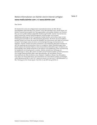 Weitere Informationen von Daimler sind im Internet verfügbar:                                        Seite 3
www.media.daimler.com und www.daimler.com

Über Daimler


Die Daimler AG ist eines der erfolgreichsten Automobilunternehmen der Welt. Mit den
Geschäftsfeldern Mercedes-Benz Cars, Daimler Trucks, Mercedes-Benz Vans, Daimler Buses und
Daimler Financial Services gehört der Fahrzeughersteller zu den größten Anbietern von Premium-
Pkw und ist der größte weltweit aufgestellte Nutzfahrzeug-Hersteller. Daimler Financial Services
bietet Finanzierung, Leasing, Flottenmanagement, Versicherungen und innovative
Mobilitätsdienstleistungen an.Die Firmengründer Gottlieb Daimler und Carl Benz haben mit der
Erfindung des Automobils im Jahr 1886 Geschichte geschrieben. Als Pionier des Automobilbaus
gestaltet Daimler auch heute die Zukunft der Mobilität: Das Unternehmen setzt dabei auf innovative
und grüne Technologien sowie auf sichere und hochwertige Fahrzeuge, die faszinieren und
begeistern. Daimler investiert seit Jahren konsequent in die Entwicklung alternativer Antriebe mit
dem Ziel, langfristig das emissionsfreie Fahren zu ermöglichen. Neben Hybridfahrzeugen bietet
Daimler dadurch die breiteste Palette an lokal emissionsfreien Elektrofahrzeugen mit Batterie und
Brennstoffzelle. Denn Daimler betrachtet es als Anspruch und Verpflichtung, seiner Verantwortung
für Gesellschaft und Umwelt gerecht zu werden. Daimler vertreibt seine Fahrzeuge und
Dienstleistungen in nahezu allen Ländern der Welt und hat Produktionsstätten auf fünf Kontinenten.
Zum heutigen Markenportfolio zählen neben Mercedes-Benz, der wertvollsten Premium-
Automobilmarke der Welt, die Marken smart, Maybach, Freightliner, Western Star, BharatBenz,
Fuso, Setra und Thomas Built Buses. Das Unternehmen ist an den Börsen Frankfurt und Stuttgart
notiert (Börsenkürzel DAI). Im Jahr 2011 setzte der Konzern mit mehr als 271.000 Mitarbeitern 2,1
Mio. Fahrzeuge ab. Der Umsatz lag bei 106,5 Mrd. €, das EBIT betrug 8,8 Mrd. €.




Daimler Communications, 70546 Stuttgart, Germany
 