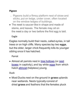 Pigeon
 Pigeons build a flimsy platform nest of straw and
sticks, put on ledge, under cover, often located
on the window ledges of buildings.
 The nest is saucer-like in shape and made of
stems, and leaves. The female may sit on
the nest a day or two before the first egg is laid.
Eagle
Eagles normally build their nests, called eyries, in tall
trees or on high cliffs. Many species lay two eggs,
but the older, larger chick frequently kills its younger
sibling once it has hatched.
Parrot
 Almost all parrots nest in tree hollows (or nest
boxes in captivity), and lay white eggs from which
hatch altricial (helpless) young.
Duck
 Most Ducks nest on the ground in grass uplands
near wetlands. Nests typically consist of
dried grass and feathers that the females pluck
 
