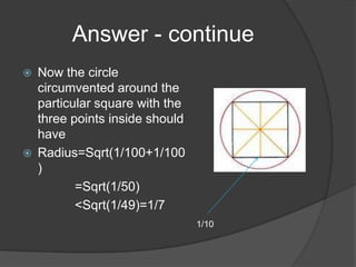 Answer - continue
   Now the circle
    circumvented around the
    particular square with the
    three points inside should
    have
   Radius=Sqrt(1/100+1/100
    )
           =Sqrt(1/50)
           <Sqrt(1/49)=1/7
                                 1/10
 