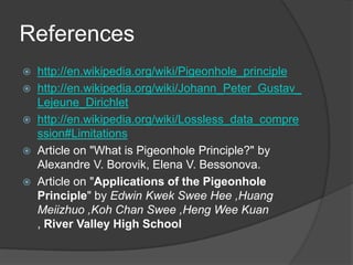 References
   http://en.wikipedia.org/wiki/Pigeonhole_principle
   http://en.wikipedia.org/wiki/Johann_Peter_Gustav_
    Lejeune_Dirichlet
   http://en.wikipedia.org/wiki/Lossless_data_compre
    ssion#Limitations
   Article on "What is Pigeonhole Principle?" by
    Alexandre V. Borovik, Elena V. Bessonova.
   Article on "Applications of the Pigeonhole
    Principle" by Edwin Kwek Swee Hee ,Huang
    Meiizhuo ,Koh Chan Swee ,Heng Wee Kuan
    , River Valley High School
 