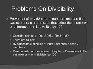Problems On Divisibility
   Prove that of any 52 natural numbers one can find
    two numbers n and m such that either their sum m+n
    or difference m-n is divisible by 100.

     Consider sets {0},{1,99},{2,98}….{49,51},{50}
     There are 51 sets
     By pigeon hole principle at least 1 set should have 2
      members
     If we consider any set above if they have 2 members in the
      set, m+n or m-n is divisible by 100
 