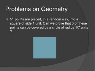 Problems on Geometry
   51 points are placed, in a random way, into a
    square of side 1 unit. Can we prove that 3 of these
    points can be covered by a circle of radius 1/7 units
    ?
 