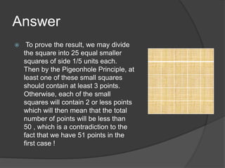 Answer
    To prove the result, we may divide
    the square into 25 equal smaller
    squares of side 1/5 units each.
    Then by the Pigeonhole Principle, at
    least one of these small squares
    should contain at least 3 points.
    Otherwise, each of the small
    squares will contain 2 or less points
    which will then mean that the total
    number of points will be less than
    50 , which is a contradiction to the
    fact that we have 51 points in the
    first case !
 