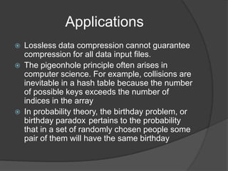 Applications
   Lossless data compression cannot guarantee
    compression for all data input files.
   The pigeonhole principle often arises in
    computer science. For example, collisions are
    inevitable in a hash table because the number
    of possible keys exceeds the number of
    indices in the array
   In probability theory, the birthday problem, or
    birthday paradox pertains to the probability
    that in a set of randomly chosen people some
    pair of them will have the same birthday
 