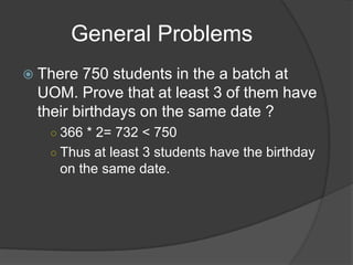 General Problems
 There 750 students in the a batch at
 UOM. Prove that at least 3 of them have
 their birthdays on the same date ?
   ○ 366 * 2= 732 < 750
   ○ Thus at least 3 students have the birthday
    on the same date.
 