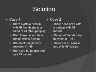 Solution
   Case 1                             Case 2
     There exists a person              There does not exists
      with 49 friends (he is a            a person with 49
      friend of all other people)         friends
     Then there cannot be a             The no of friends vary
      person with 0 friends               between 0 – 48 .
     The no of friends vary             There are 50 people
      between 1 – 49 .                    and only 49 values.
     There are 50 people and
      only 49 values.
 