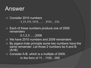 Answer
   Consider 2010 numbers
          - 1,11,111,1111, … ,1111…111.

 Each of these numbers produce one of 2009
  remainders
        - 0,1,2,3 ,…,2008
 We have 2010 numbers and 2009 remainders
 By pigeon-hole principle some two numbers have the
  same remainder .Let those 2 numbers be A and B
  (A>B)
 Consider A-B. which is a multiple of 2009.
        - In the form of 11…1100…000
 