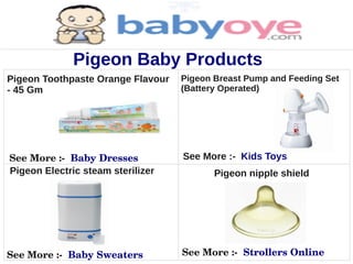Pigeon Baby Products
Pigeon Toothpaste Orange Flavour   Pigeon Breast Pump and Feeding Set
- 45 Gm                            (Battery Operated)




See More :­  Baby Dresses          See More :- Kids Toys
Pigeon Electric steam sterilizer          Pigeon nipple shield




See More :­  Baby Sweaters         See More :­  Strollers Online
 