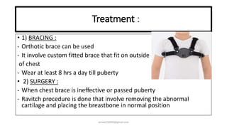 Treatment :
• 1) BRACING :
- Orthotic brace can be used
- It involve custom fitted brace that fit on outside
of chest
- Wear at least 8 hrs a day till puberty
• 2) SURGERY :
- When chest brace is ineffective or passed puberty
- Ravitch procedure is done that involve removing the abnormal
cartilage and placing the breastbone in normal position
anniet250999@gmail.com
 