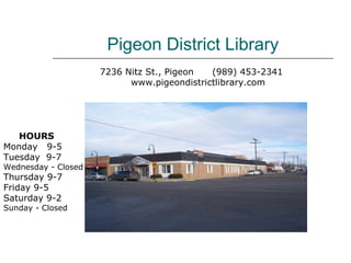 Pigeon District Library
                     7236 Nitz St., Pigeon  (989) 453-2341
                           www.pigeondistrictlibrary.com




   HOURS
Monday 9-5
Tuesday 9-7
Wednesday - Closed
Thursday 9-7
Friday 9-5
Saturday 9-2
Sunday - Closed
 