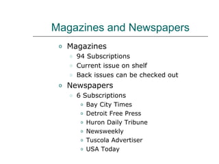 Magazines and Newspapers Magazines 94 Subscriptions Current issue on shelf  Back issues can be checked out Newspapers 6 Subscriptions Bay City Times Detroit Free Press Huron Daily Tribune Newsweekly Tuscola Advertiser USA Today 