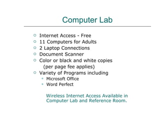 Computer Lab Internet Access - Free 11 Computers for Adults 2 Laptop Connections Document Scanner Color or black and white copies  (per page fee applies) Variety of Programs including Microsoft Office Word Perfect Wireless Internet Access Available in  Computer Lab and Reference Room. 