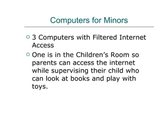 Computers for Minors 3 Computers with Filtered Internet Access One is in the Children’s Room so parents can access the internet while supervising their child who can look at books and play with toys. 