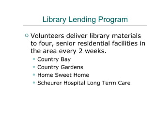 Library Lending Program Volunteers deliver library materials to four, senior residential facilities in the area every 2 weeks. Country Bay Country Gardens Home Sweet Home Scheurer Hospital Long Term Care 