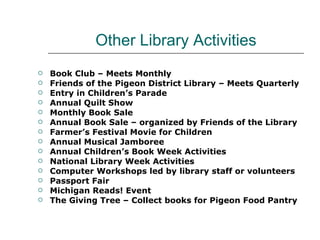 Other Library Activities Book Club – Meets Monthly Friends of the Pigeon District Library – Meets Quarterly Entry in Children’s Parade Annual Quilt Show Monthly Book Sale Annual Book Sale – organized by Friends of the Library Farmer’s Festival Movie for Children Annual Musical Jamboree Annual Children’s Book Week Activities National Library Week Activities Computer Workshops led by library staff or volunteers Passport Fair Michigan Reads! Event The Giving Tree – Collect books for Pigeon Food Pantry 