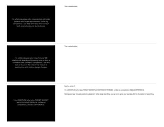 I’m a Rails developer who helps dentists with older
patients who forget appointments. Unlike my
competitors, I use SMS reminders which work on
both smart phones and dumb phones.
This is a pretty solid.
I’m a Web designer who helps Fortune 500
retailers with abandoned shopping carts on their e-
commerce sites. Unlike my competitors, I use A/B
tests to focus on the bottom line instead of
wasting time with arbitrary design changes.
This is a pretty solid.
I’m a DISCIPLINE who helps TARGET MARKET
with EXPENSIVE PROBLEM. Unlike my
competitors, UNIQUE DIFFERENCE.
See the pattern?

I’m a DISCIPLINE who helps TARGET MARKET with EXPENSIVE PROBLEM. Unlike my competitors, UNIQUE DIFFERENCE.

Nailing your laser focused positioning statement is the single best thing you can do to grow your business. It’s the foundation of everything.
 