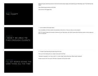 T H E F E A R ™
S A Y H E L L O T O
Working through a positioning exercise for the ﬁrst time almost always triggers what positioning guru Philip Morgan calls "The Positioning Fear
Reﬂex":

https://philipmorganconsulting.com/the-fear/

Here are three of the biggest fears...
I W O N ’ T B E A B L E T O
F I N D E N O U G H C L I E N T S
I ' M A F R A I D T H A T
1. "I won't be able to ﬁnd enough clients."

Yes, you probably will. Almost nobody over specializes on their ﬁrst try. To allay your fears, do some research. 

PRO TIP: If there's at least one successful conference for your ideal buyers, then there's a good chance that there's plenty of work to keep you
busy for a long time.
I ’ L L G E T B O R E D D O I N G T H E
S A M E T H I N G A L L T H E T I M E
I ' M A F R A I D T H A T
2. "I'm afraid I'll get bored doing the same thing all the time."

This is your mind messing with you. It doesn't even pass the sniﬀ test. 

"Generalist vs specialist" is not "big vs small", it's "wide vs deep" Same surface area, diﬀerent angle of approach. 

Virtually everyone who's ever given a TED talk is a specialist. Do they seem bored?

 