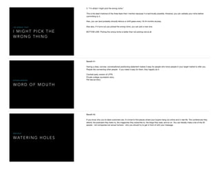 I M I G H T P I C K T H E
W R O N G T H I N G
I ' M A F R A I D T H A T
3. "I'm afraid I might pick the wrong niche."

This is the least irrational of the three fears that I mention because it is technically possible. However, you can validate your niche before
committing to it.

Also, you can (and probably should) refocus or shift gears every 18-24 months anyway. 

Also also, if it turns out you picked the wrong niche, you can pick a new one. 

BOTTOM LINE: Picking the wrong niche is better than not picking one at all.
W O R D O F M O U T H
S U P E R C H A R G E D
Beneﬁt #1:

Having a clear, concise, conversational positioning statement makes it easy for people who know people in your target market to refer you.
People like connecting other people - if you make it easy for them, they happily do it. 

Cocktail party version of LFPS. 

Private college counselors story.

Pet rescue story.
WAT E R I N G H O L E S
O B V I O U S
Beneﬁt #2:

If you know who you're ideal customers are, it's trivial to ﬁnd places where your buyers hang out online and in real life. The conferences they
attend, the podcasts they listen to, the magazines they subscribe to, the blogs they read, and so on. You can literally make a list of the 20
people - not companies but actual humans - who you should try to get in front of with your message.
 