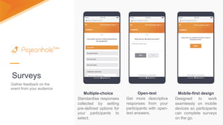 Mobile-first design
Designed to work
seamlessly on mobile
devices so participants
can complete surveys
on the go.
Surveys
Gather feedback on the
event from your audience
Multiple-choice
Standardise responses
collected by setting
pre-defined options for
your participants to
select.
Open-text
Get more descriptive
responses from your
participants with open-
text answers.
 