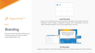Branding
Logo Branding
Show your company logo when projecting questions and results with the
Projector Panel. Easily configured through your Dashboard account.
Other interfaces default to our lively Pigeonhole Live look.
Pro Branding
Apply a consistent, across-the-branding with your company logo and colour scheme.
Improve brand recall by adding your
company logo and colours when
using Pigeonhole Live.
 