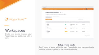 Workspaces
Create your events, manage your
Pigeonholes and collaborate with a
team.
Setup events easily
Each event is setup within its own Pigeonhole. You can coordinate
multiple events together at the same time easily.
 