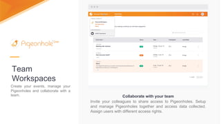 Team
Workspaces
Collaborate with your team
Invite your colleagues to share access to Pigeonholes. Setup
and manage Pigeonholes together and access data collected.
Assign users with different access rights.
Create your events, manage your
Pigeonholes and collaborate with a
team.
 