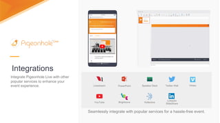 Integrations
Seamlessly integrate with popular services for a hassle-free event.
Livestream PowerPoint Speaker Deck
YouTube Brightcove Kollective
Twitter Wall
LinkedIn
SlideShare
Vimeo
Integrate Pigeonhole Live with other
popular services to enhance your
event experience.
 