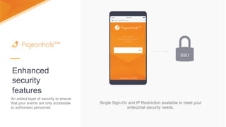 Enhanced
security
features
Single Sign-On and IP Restriction available to meet your
enterprise security needs.
SSO
An added layer of security to ensure
that your events are only accessible
to authorised personnel.
 