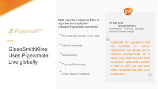 GlaxoSmithKline
Uses Pigeonhole
Live globally
Physical and remote Town Halls
Internal meetings
Conferences
Training Workshops
Focus Group Feedback
GSK uses the Enterprise Plan to
organise and implement
unlimited Pigeonhole events for:
Especially for questions that are
sensitive in nature, Pigeonhole
Live allows you to respond
anonymously so it takes away
that pressure from the ground,
and what it means is that in turn
you will have better response
rate from your employees.
“
”
GlaxoSmithKline, Pei San Chia
Commercial Training Manager, Global Business Insight.
Especially for questions that
are sensitive in nature,
Pigeonhole Live allows you to
respond anonymously so it
takes away that pressure from
the ground, and what it means
is that in turn you will have
better response rate from your
employees.
Pei San Chia
GlaxoSmithKline
Commercial Training Manager,
Global Business Insight.
“
”
 