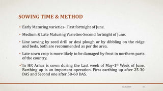 SOWING TIME & METHOD
• Early Maturing varieties- First fortnight of June.
• Medium & Late Maturing Varieties-Second fortnight of June.
• Line sowing by seed drill or desi plough or by dibbling on the ridge
and beds, both are recommended as per the area.
• Late sown crop is more likely to be damaged by frost in northern parts
of the country.
In HP, Arhar is sown during the Last week of May-1st Week of June.
Earthing up is an important operation. First earthing up after 25-30
DAS and Second one after 50-60 DAS.
12/6/2019 18
 