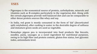 USES
• Pigeonpea is the economical source of protein, carbohydrate, minerals and
vitamins such as B-complex particularly in the vegetarian diet. Along with
the cereals pigeonpea provide well balanced diet and can be comparable to
other dense protein sources like whey and soy.
• In India, red gram is mostly consumed in the form of ‘dal’ (decorticated
split cotyledons), after cooking in water, to the desirable degree of softness
and immature green seeds are used as vegetable.
• Nowadays pigeon pea is incorporated into food products like biscuits,
noodles, pasta, sausages as a novel ingredient for nutritional purposes,
owing to its high fibre and protein content, gluten-free status, low glycemic
index, antioxidants level.
12/6/2019 3
 