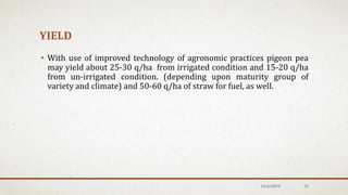 YIELD
• With use of improved technology of agronomic practices pigeon pea
may yield about 25-30 q/ha from irrigated condition and 15-20 q/ha
from un-irrigated condition. (depending upon maturity group of
variety and climate) and 50-60 q/ha of straw for fuel, as well.
12/6/2019 33
 