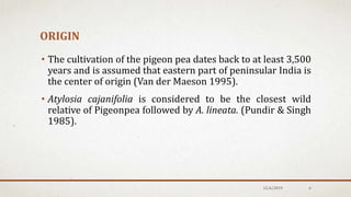 ORIGIN
• The cultivation of the pigeon pea dates back to at least 3,500
years and is assumed that eastern part of peninsular India is
the center of origin (Van der Maeson 1995).
• Atylosia cajanifolia is considered to be the closest wild
relative of Pigeonpea followed by A. lineata. (Pundir & Singh
1985).
12/6/2019 6
 