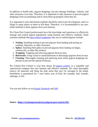 Website - www.wecleanpestcontrol.ca Phone No. - 587-990-3330
In addition to health risks, pigeon droppings can also damage buildings, vehicles, and
other structures over time. Therefore, it is important to take measures to prevent pigeon
droppings from accumulating and to clean them up properly when they do.
It is important to note that human methods should be used to get rid of pigeons, and it is
illegal in many places to harm or kill them. Therefore, it is recommended to use non-
lethal methods to deter pigeons from your balcony.
We Clean Pest Control professionals have the knowledge and experience to effectively
manage and control pigeon populations using humane and effective methods. Some
common methods that pest control companies may use to control pigeons include:
1. Netting: Installing netting to prevent pigeons from landing and nesting on
rooftops, balconies, or other structures.
2. Spikes: Installing bird spikes to prevent pigeons from landing on ledges,
windowsills, or other flat surfaces.
3. Trapping: Trapping and removing pigeons from an area.
4. Deterrents: Using visual or sound deterrents to discourage pigeons from an area.
5. Cleaning: Thoroughly cleaning and sanitizing areas where pigeon droppings are
present to prevent the spread of disease.
We Control Pest Control is your best choice for pigeon control, as a reputable and
experienced company that uses humane and effective methods. We clean thoroughly
remove all materials and bring the junk items that can’t be salvaged to the dump.
Installation is guaranteed for 1 year unless acts of God, for example, hail, tornado,
sabotage, or fire.
You can also follow us on Google, Facebook and N49.
Source - https://wecleanpestcontrol.ca/pigeon-pest-control-101/
 
