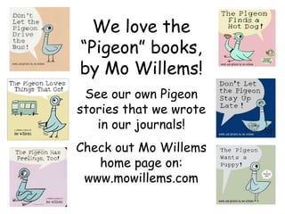 We love the “Pigeon” books, by Mo Willems! See our own Pigeon stories that we wrote in our journals! Check out Mo Willems home page on: www.mowillems.com 