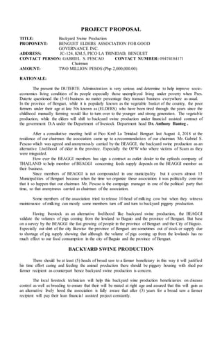 PROJECT PROPOSAL
TITLE: Backyard Swine Production
PROPONENT: BENGUET ELDERS ASSOCIATION FOR GOOD
GOVERNANCE INC.
ADDRESS: JC-124, KM.5, PICO LA TRINIDAD, BENGUET
CONTACT PERSON: GABRIEL S. PESCAO CONTACT NUMBER: 09474184171
Chairman
AMOUNT: TWO MILLION PESOS (Php 2,000,000.00)
RATIONALE:
The present the DUTERTE Administration is very serious and determine to help improve socio-
economics living condition of its people especially those unemployed living under poverty when Pres.
Duterte questioned the (5-6) business no matter percentage they transact business everywhere as usual.
In the province of Benguet, while it is popularly known as the vegetable basket of the country, the poor
farmers under their age at late 50s known as (ELDERS) who have been tired through the years since the
childhood manually farming would like to turn over to the younger and strong generation. The vegetable
production, while the elders will shift to backyard swine production under financial assisted contract of
the government D.A under the Department of livestock Department head Dr. Anthony Bantog .
After a consultative meeting held at Pico Km5 La Trinidad Benguet last August 4, 2018 at the
residence of our chairman the association came up to a recommendation of our chairman Mr. Gabriel S.
Pescao which was agreed and anonymously carried by the BEAGGI, the backyard swine production as an
alternative Livelihood of elder in the province. Especially the OFW who where victims of Scam as they
were misguided.
How ever the BEAGGI members has sign a contract as outlet dealer to the cpfeeds company of
THAILAND to help member of BEAGGI concerning feeds supply depends on the BEAGGI member as
their business.
Since members of BEAGGI is not compounded in one municipality but it covers almost 13
Municipalities of Benguet because when the time we organize these association it was politically convine
that it so happen that our chairman Mr. Pescao is the campaign manager in one of the political party that
time, so that anonymous carried as chairman of the association.
Some members of the association tried to release 10 head of milking cow but when they witness
maintenance of milking can mostly some members turn off and turn to backyard piggery production.
Having livestock as an alternative livelihood like backyard swine production, the BEAGGI
validate the volumes of pigs coming from the lowland to Baguio and the province of Benguet. But base
on a survey by the BEAGGI the fast growing of people in the province of Benguet and the City of Baguio.
Especially out shirt of the city likewise the province of Benguet are sometimes out of stock or supply due
to shortage of pig supply showing that although the volume of pigs coming up from the lowlands has no
much effect to our food consumption in the city of Baguio and the province of Benguet.
BACKYARD SWINE PRODUCTION
There should be at least (5) heads of broad saw to a farmer beneficiary in this way it will justified
his time effort caring and feeding the animal production there should be piggery housing with shed per
farmer recipient as counterpart hence backyard swine production is concern.
The local livestock technician will help this backyard wine production beneficiaries on disease
control as well as breeding to ensure that their will be mated at right age and assured that this will gain as
an alternative lively hood the association is fully aware that after (3) years for a broad saw a farmer
recipient will pay their loan financial assisted project constantly.
 