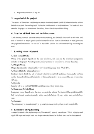 c. Regulatory clearances, if any etc.
5. Appraisal of the project
The project so formulated considering the above mentioned aspects should be submitted to the nearest
branch of the bank for availing credit facility for establishment of the broiler farm. The bank will then
examine the project for its technical feasibility, financial viability and bankability.
6. Sanction of Bank loan and its disbursement
After ensuring technical feasibility and economic viability, the scheme is sanctioned by the bank. The
loan is disbursed in stages against creation of specific assets such as construction of sheds, purchase
of equipment and animals. The end use of the fund is verified and constant follow-up is done by the
bank.
7. Lending terms – General
7.1 Unit cost and Outlay
Outlay of the project depends on the local conditions, unit size and the investment components
included in the project. Prevailing market prices / cost may be considered to arrive at the outlay.
7.2 Margin Money
Margin depends on the category of the borrowers and may range from 10% to 25%.
7.3 Interest Rate for ultimate borrower
Banks are free to decide the role of interest within the overall RBI guidelines. However, for working
out the financial viability and bankability of the model project we have assumed the rate of interest as
12% p.a.
7.4 Security
Security will be as per NABARD/RBI guidelines issued from time to time.
7.5 Repayment Period of Loan
Repayment period depends upon the gross surplus in the scheme. The loans will be repaid in suitable
half yearly/annual instalments usually within a period of about 5-6 years with a grace period of one
year.
7.6 Insurance
The animals may be insured annually or on long term master policy, where ever it is applicable.
8. Economics of Pig Farming
A model economics for pig farming with 20 sows and 2 boars is given below. This is indicative and
applicable input and output costs and the parameters observed at the field level may be incorporated.
 