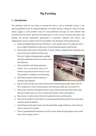 Pig Farming
1. Introduction
The challenges faced by our country in securing the food as well as nutritional security to fast
growing population need an integrated approach in livestock farming. Among the various livestock
species, piggery is most potential source for meat production and pigs are more efficient feed
converters after the broiler. Apart from providing meat, it is also a source of bristles and manure. Pig
farming will provide employment opportunities to seasonally employed rural farmers and
supplementary income to improve their living standards. The advantages of the pig farming are:
a. Pig has got highest feed conversion efficiency i.e. they produce more live weight gain from a
given weight of feed than any other class of meat producing animals except broilers.
b. Pig can utilise wide variety of feed stuffs viz. grains, forages, damaged feeds and garbage and
convert them into valuable nutritious meat.
However, feeding of damaged grains, garbage
and other unbalanced rations may result in lower
feed efficiency.
c. They are prolific with shorter generation
interval. A sow can be bred as early as 8-9
months of age and can farrow twice in a year.
They produce 6-12 piglets in each farrowing.
d. Pig farming requires small investment on
buildings and equipment.
e. Pigs are known for their meat yield, which in terms of dressing percentage ranges from 65 -
80 in comparison to other livestock species whose dressing yields may not exceed 65%.
f. Pork is most nutritious with high fat and low water content and has got better energy value
than that of other meats. It is rich in vitamins like thiamin, Niacin and riboflavin.
g. Pigs manure is widely used as fertilizer for agriculture farms and fish ponds.
h. Pigs store fat rapidly for which there is an increasing demand from poultry feed, soap, paints
and other chemical industries.
i. Pig farming provides quick returns since the marketable weight of fatteners can be achieved
with in a period of 6-8 months.
j. There is good demand from domestic as well as export market for pig products such as pork,
bacon, ham, sausages, lard etc.
 