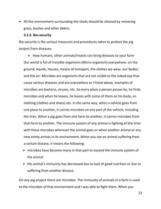 13
 All the environment surrounding the sheds should be cleaned by removing
grass, bushes and other debris.
3.2.2. Bio-security
Bio-security is the various measures and procedures taken to protect the pig
project from diseases.
 How humans, other animals/insects can bring diseases to your farm
Our world is full of invisible organisms (Micro-organism) everywhere: on the
ground, liquids, houses, means of transport, the clothes we wear, our bodies
and the air. Microbes are organisms that are not visible to the naked eye that
cause various diseases and are everywhere as I listed above, examples of
microbes are bacteria, viruses, etc. So every place a person passes by, he finds
microbes and when he leaves, he leaves with some of them on his body, on
clothing (clothes and shoes) etc. In the same way, when a vehicle goes from
one place to another, it carries microbes on any part of the vehicle, including
the tires. When a pig goes from one farm to another, it carries microbes from
that farm to another. The immune system of any animal is fighting all the time
with these microbes wherever the animal goes or when another animal or any
new entity arrives in its environment. When you see an animal suffering from
a certain disease, it means the following:
 microbes have become many in that part to exceed the immune system of
the animal
 the animal's immunity has decreased due to lack of good nutrition or due to
suffering from another disease.
On any pig project there are microbes. The immunity of animals in a farm is used
to the microbes of that environment and I was able to fight them. When you
 