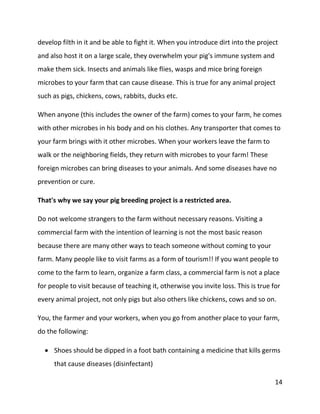 14
develop filth in it and be able to fight it. When you introduce dirt into the project
and also host it on a large scale, they overwhelm your pig's immune system and
make them sick. Insects and animals like flies, wasps and mice bring foreign
microbes to your farm that can cause disease. This is true for any animal project
such as pigs, chickens, cows, rabbits, ducks etc.
When anyone (this includes the owner of the farm) comes to your farm, he comes
with other microbes in his body and on his clothes. Any transporter that comes to
your farm brings with it other microbes. When your workers leave the farm to
walk or the neighboring fields, they return with microbes to your farm! These
foreign microbes can bring diseases to your animals. And some diseases have no
prevention or cure.
That's why we say your pig breeding project is a restricted area.
Do not welcome strangers to the farm without necessary reasons. Visiting a
commercial farm with the intention of learning is not the most basic reason
because there are many other ways to teach someone without coming to your
farm. Many people like to visit farms as a form of tourism!! If you want people to
come to the farm to learn, organize a farm class, a commercial farm is not a place
for people to visit because of teaching it, otherwise you invite loss. This is true for
every animal project, not only pigs but also others like chickens, cows and so on.
You, the farmer and your workers, when you go from another place to your farm,
do the following:
 Shoes should be dipped in a foot bath containing a medicine that kills germs
that cause diseases (disinfectant)
 