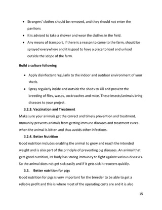 15
 Strangers' clothes should be removed, and they should not enter the
pavilions
 It is advised to take a shower and wear the clothes in the field.
 Any means of transport, if there is a reason to come to the farm, should be
sprayed everywhere and it is good to have a place to load and unload
outside the scope of the farm.
Build a culture following
 Apply disinfectant regularly to the indoor and outdoor environment of your
sheds.
 Spray regularly inside and outside the sheds to kill and prevent the
breeding of flies, wasps, cockroaches and mice. These insects/animals bring
diseases to your project.
3.2.3. Vaccination and Treatment
Make sure your animals get the correct and timely prevention and treatment.
Immunity prevents animals from getting immune diseases and treatment cures
when the animal is bitten and thus avoids other infections.
3.2.4. Better Nutrition
Good nutrition includes enabling the animal to grow and reach the intended
weight and is also part of the principle of preventing pig diseases. An animal that
gets good nutrition, its body has strong immunity to fight against various diseases.
So the animal does not get sick easily and if it gets sick it recovers quickly.
3.3. Better nutrition for pigs
Good nutrition for pigs is very important for the breeder to be able to get a
reliable profit and this is where most of the operating costs are and it is also
 