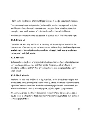 17
I don't really like the use of animal blood because it can be a source of diseases.
There are very important proteins (amino acids) needed for pigs such as lysine,
methionine, threonine and not every food contains those proteins). Corn, for
example, has a small amount of lysine while seafood has a lot of lysine.
Protein is also found in some leaves such as quince, but it contains alpha-alpha
3.3.3. Oil and fat
These oils are also very important in the body because they are needed in the
construction of various organs such as muscles and cartilages. It also analyzes the
level of energy in the brain and comes from oil seeds (such as soy, sunflower,
cotton, etc.) and their seeds.
3.3.4. Minerals
It also analyzes the level of energy in the brain and comes from oil seeds (such as
soy, sunflower, cotton, etc.) and their seeds. These minerals are found in
limestone and bone or DCP. Also on various leaves that the pig eats to a very
small extent
3.3.5. Multi- Vitamin
Vitamins are also very important in pig nutrition. These are available as pre-mix
produced by various companies in this country. These pre-mixes also contain the
right amount of vitamins and minerals needed in pig nutrition. Some of the pre-
mix available in this country are like pigmix, pigmix, pigextra, pigboost etc.
An optimal pig feed must have the correct ratio of CP and DE for a given age of
pig. So there is a high level (feed maximum inclusion) in every food that is mixed
to make pig nutrition
 