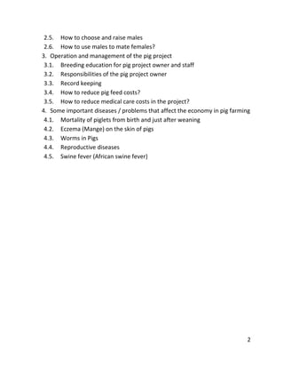 2
2.5. How to choose and raise males
2.6. How to use males to mate females?
3. Operation and management of the pig project
3.1. Breeding education for pig project owner and staff
3.2. Responsibilities of the pig project owner
3.3. Record keeping
3.4. How to reduce pig feed costs?
3.5. How to reduce medical care costs in the project?
4. Some important diseases / problems that affect the economy in pig farming
4.1. Mortality of piglets from birth and just after weaning
4.2. Eczema (Mange) on the skin of pigs
4.3. Worms in Pigs
4.4. Reproductive diseases
4.5. Swine fever (African swine fever)
 