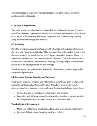 24
These landraces or largewhite first backcross have a performance similar to
camborough in all aspects.
4. Systems in Pig Breeding
There are various breeding systems depending on the breeder’s goals. It is very
useful for a breeder to grow step by step in breeding to gain experience to be able
to do better in his breeding. Below are the production systems in pig farming
along with their challenges and benefits:
4.1. Fattening
Here the breeder buys weaners/ growers (8-12 weeks old) and raises them until
they are sold / slaughtered at 60 or 90 kg or more. This system is the simplest and
the investment in technical structures is cheaper than other systems. There is no
investment in seeds and there are no parents (Breeder). This is the system that is
suitable for a new farmer who wants to learn pig farming and get results quickly
because it is an easy system to run and manage.
The challenge of this system is the availability of weaners / growers to grow fast
and produce good meat.
4.2. Farrow to Finisher (breeding and fattening)
The breeder produces children and fattens them. All children born are fattened
and sold and this is called Terminal System. Therefore, the breeder needs
structures and techniques to breed (males and females) and also to fatten them.
 He needs a pair of meat boars (meat boars) and females
 Education and skills are needed to raise males, females, pregnant females,
lactating females and produce children and raise them well
The challenge of this system is
 More cost of technical structures and breeding stock (males and females)
 Cost and skills of raising breeding stock and children
 