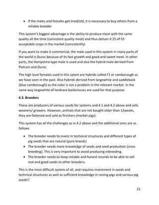 25
 If the males and females get tired/old, it is necessary to buy others from a
reliable breeder
This system’s biggest advantage is the ability to produce meat with the same
quality all the time (consistent quality meat) and thus deliver it 25 of 55
acceptable crops in the market (consistently)
If you want to make it commercial, the male used in this system in many parts of
the world is Duroc because of its fast growth and good and sweet meat. In other
parts, the Hampshire type male is used and also the hybrid male derived from
Pietrain and Duroc.
The high level females used in this sytem are hybrids called F1 or camborough as
we have seen in the past. Also hybrids derived from largewhite and saddleback
(blue camborough) as the color is not a problem in the relevant market. In the
same way largewhite of landrace backcrosses are used for that purpose.
4.3. Breeders
These are producers of various seeds for systems and 4.1 and 4.2 above and sells
weaners/ growers. However, animals that are not bought older than 12weeks,
they are fattened and sold as finishers (market pigs).
This system has all the challenges as in 4.2 above and the additional ones are as
follows
 The breeder needs to invest in technical structures and different types of
pig seeds that are natural (pure breeds)
 The breeder needs more knowledge of seeds and seed production (cross
breeding). This is very important to avoid producing inbreeding.
 The breeder needs to keep reliable and honest records to be able to sell
real and good seeds to other breeders.
This is the most difficult system of all, and requires investment in seeds and
technical structures as well as sufficient knowledge in raising pigs and various pig
seeds!!
 