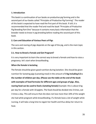 26
1. Introduction
This book is a continuation of our books on productive pig farming and is the
second part of our books called "Principles of Productive Pig Farming". The reader
of this book is expected to have read the first part of this book. If still, it is
recommended that the reader find and read the book "Principles of Productive
Pig Breeding Part One" because it contains many basic information that the
breeder needs to know in pig breeding before reading the second part of this
book.
2. Care and Education of Various Peers of Pigs
The care and rearing of pigs depends on the age of the pig, and is the main topic
in this section.
2.1. How to Breed a Female and Get Pregnant?
It is very important to learn the correct way to breed a female and how to raise a
pregnancy. let's start when breastfeeding.
When the female is lactating
The female should be given good nutrition during lactation. She should be given
nutrition for lactating pigs (Lactating meal) in the amount of 3 kg including 0.3 x
the number of children per day. (Please see the table at the end of the book
with examples of food formulas for different ages and groups of pigs. Also,
rearing food can be used to feed a lactating female) Example: this is about 6 kg
per day for a female with 10 piglets. The food should be divided into 3 times, eat
3 times a day. This will ensure that she does not lose more than 10% of the weight
she had while pregnant while breastfeeding. If a female loses a lot of weight while
nursing, it will take a long time to regain her health and thus delay her return to
heat.
 
