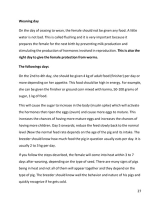 27
Weaning day
On the day of ceasing to wean, the female should not be given any food. A little
water is not bad. This is called flushing and it is very important because it
prepares the female for the next birth by preventing milk production and
stimulating the production of hormones involved in reproduction. This is also the
right day to give the female protection from worms.
The followings days
On the 2nd to 4th day, she should be given 4 kg of adult food (finisher) per day or
more depending on her appetite. This food should be high in energy. For example,
she can be given the finisher or ground corn mixed with karma, 50-100 grams of
sugar, 1 kg of food.
This will cause the sugar to increase in the body (insulin spike) which will activate
the hormones that ripen the eggs (ovum) and cause more eggs to mature. This
increases the chances of having more mature eggs and increases the chances of
having more children. Day 5 onwards; reduce the feed slowly back to the normal
level {Now the normal feed rate depends on the age of the pig and its intake. The
breeder should know how much food the pig in question usually eats per day. It is
usually 2 to 3 kg per day.
If you follow the steps described, the female will come into heat within 3 to 7
days after weaning, depending on the type of seed. There are many signs of pigs
being in heat and not all of them will appear together and they depend on the
type of pig. The breeder should know well the behavior and nature of his pigs and
quickly recognize if he gets cold.
 