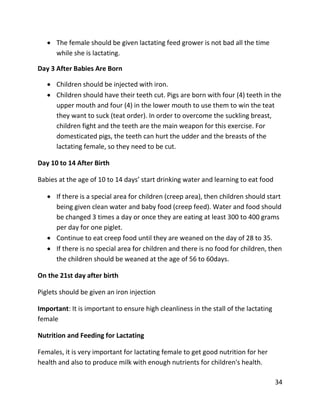 34
 The female should be given lactating feed grower is not bad all the time
while she is lactating.
Day 3 After Babies Are Born
 Children should be injected with iron.
 Children should have their teeth cut. Pigs are born with four (4) teeth in the
upper mouth and four (4) in the lower mouth to use them to win the teat
they want to suck (teat order). In order to overcome the suckling breast,
children fight and the teeth are the main weapon for this exercise. For
domesticated pigs, the teeth can hurt the udder and the breasts of the
lactating female, so they need to be cut.
Day 10 to 14 After Birth
Babies at the age of 10 to 14 days’ start drinking water and learning to eat food
 If there is a special area for children (creep area), then children should start
being given clean water and baby food (creep feed). Water and food should
be changed 3 times a day or once they are eating at least 300 to 400 grams
per day for one piglet.
 Continue to eat creep food until they are weaned on the day of 28 to 35.
 If there is no special area for children and there is no food for children, then
the children should be weaned at the age of 56 to 60days.
On the 21st day after birth
Piglets should be given an iron injection
Important: It is important to ensure high cleanliness in the stall of the lactating
female
Nutrition and Feeding for Lactating
Females, it is very important for lactating female to get good nutrition for her
health and also to produce milk with enough nutrients for children's health.
 
